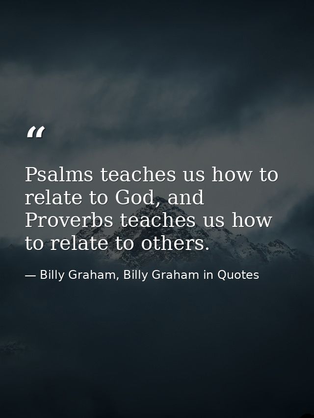 Psalms teaches us how to relate to God, and Proverbs teaches us how to relate to others. — Billy Graham, Billy Graham in Quotes