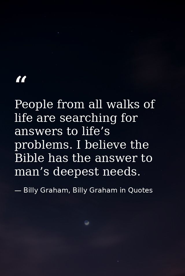 People from all walks of life are searching for answers to life’s problems. I believe the Bible has the answer to man’s  — Billy Graham, Billy Graham in Quotes