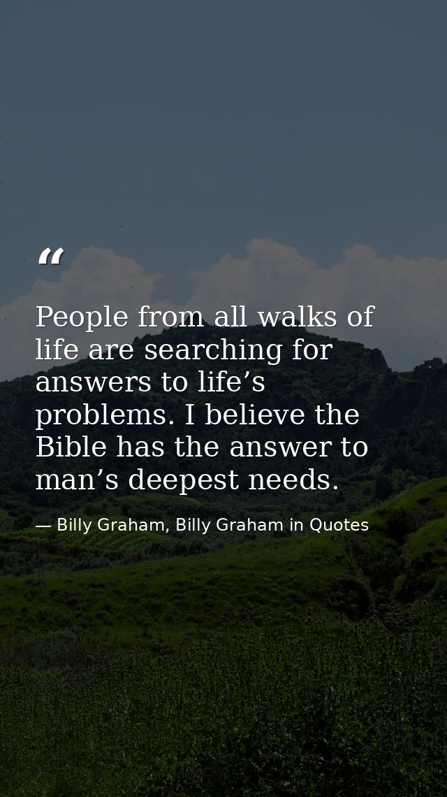 People from all walks of life are searching for answers to life’s problems. I believe the Bible has the answer to man’s  — Billy Graham, Billy Graham in Quotes