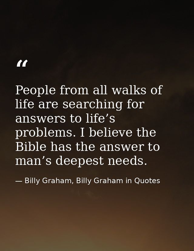 People from all walks of life are searching for answers to life’s problems. I believe the Bible has the answer to man’s  — Billy Graham, Billy Graham in Quotes
