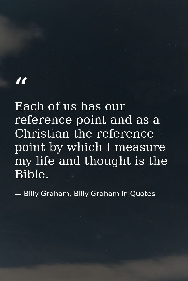 Each of us has our reference point and as a Christian the reference point by which I measure my life and thought is the  — Billy Graham, Billy Graham in Quotes