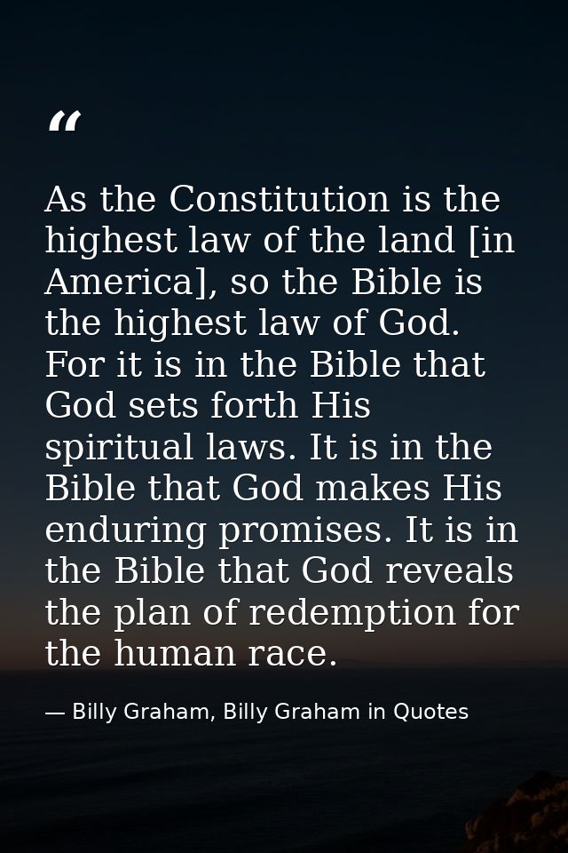 As the Constitution is the highest law of the land [in America], so the Bible is the highest law of God. For it is in th — Billy Graham, Billy Graham in Quotes