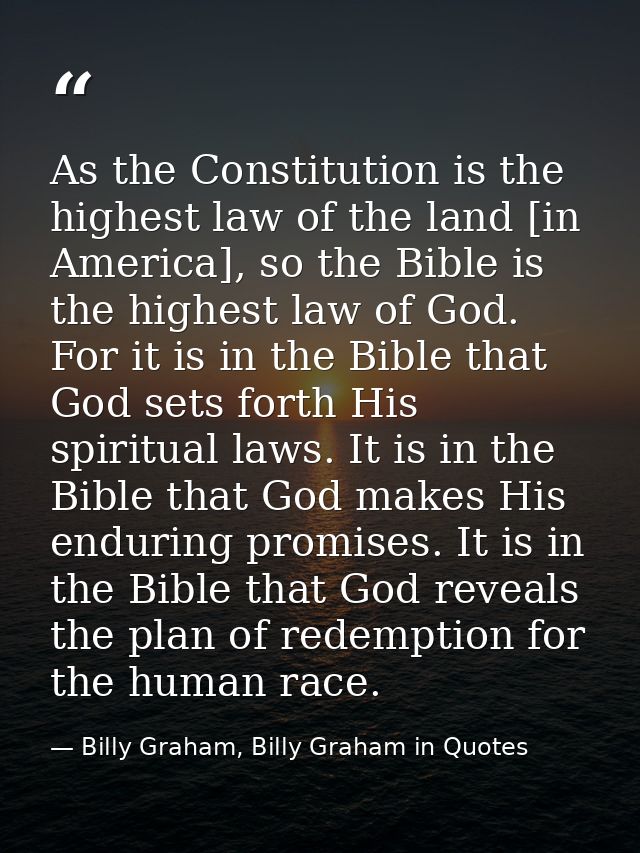 As the Constitution is the highest law of the land [in America], so the Bible is the highest law of God. For it is in th — Billy Graham, Billy Graham in Quotes