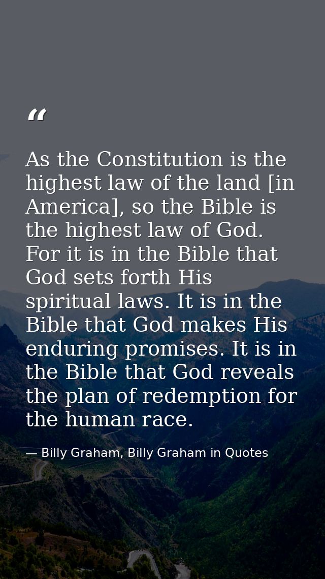 As the Constitution is the highest law of the land [in America], so the Bible is the highest law of God. For it is in th — Billy Graham, Billy Graham in Quotes