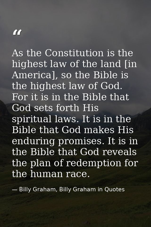 As the Constitution is the highest law of the land [in America], so the Bible is the highest law of God. For it is in th — Billy Graham, Billy Graham in Quotes