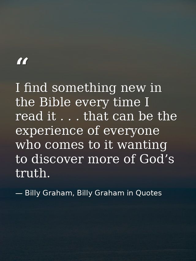 I find something new in the Bible every time I read it . . . that can be the experience of everyone who comes to it want — Billy Graham, Billy Graham in Quotes