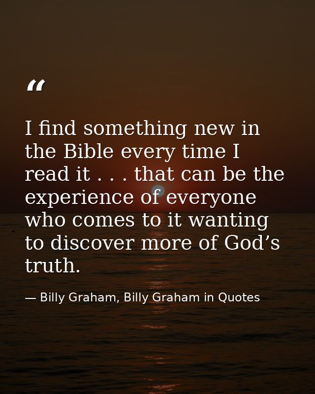 I find something new in the Bible every time I read it . . . that can be the experience of everyone who comes to it want — Billy Graham, Billy Graham in Quotes