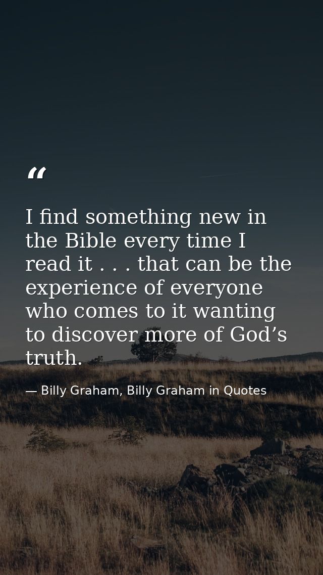 I find something new in the Bible every time I read it . . . that can be the experience of everyone who comes to it want — Billy Graham, Billy Graham in Quotes