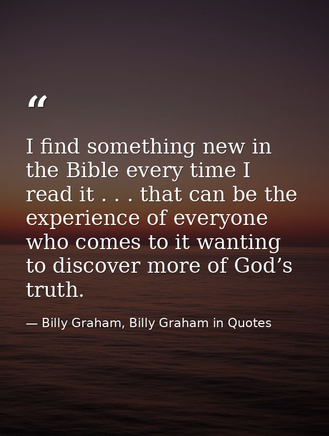 I find something new in the Bible every time I read it . . . that can be the experience of everyone who comes to it want — Billy Graham, Billy Graham in Quotes