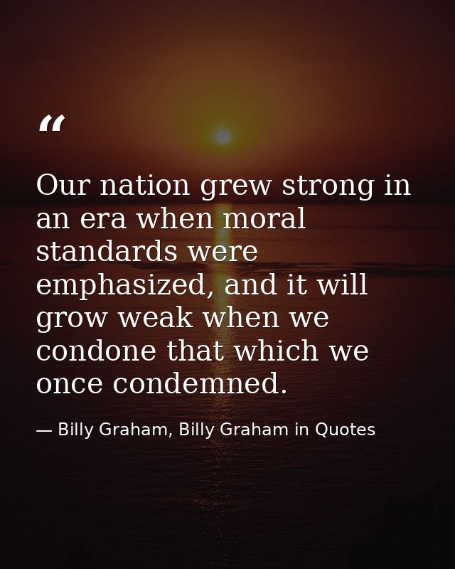 Our nation grew strong in an era when moral standards were emphasized, and it will grow weak when we condone that which  — Billy Graham, Billy Graham in Quotes