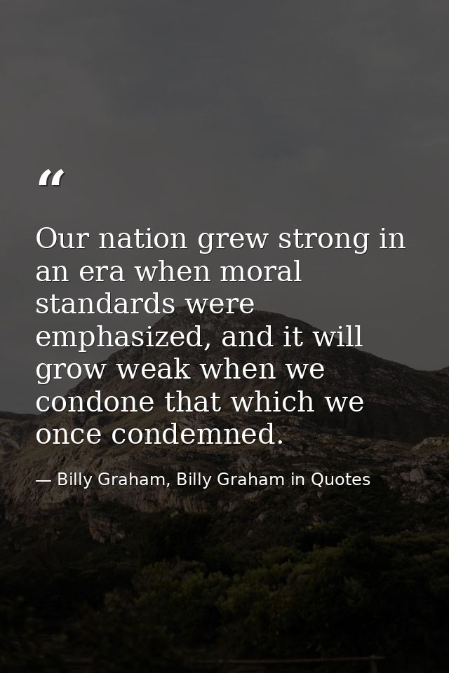 Our nation grew strong in an era when moral standards were emphasized, and it will grow weak when we condone that which  — Billy Graham, Billy Graham in Quotes
