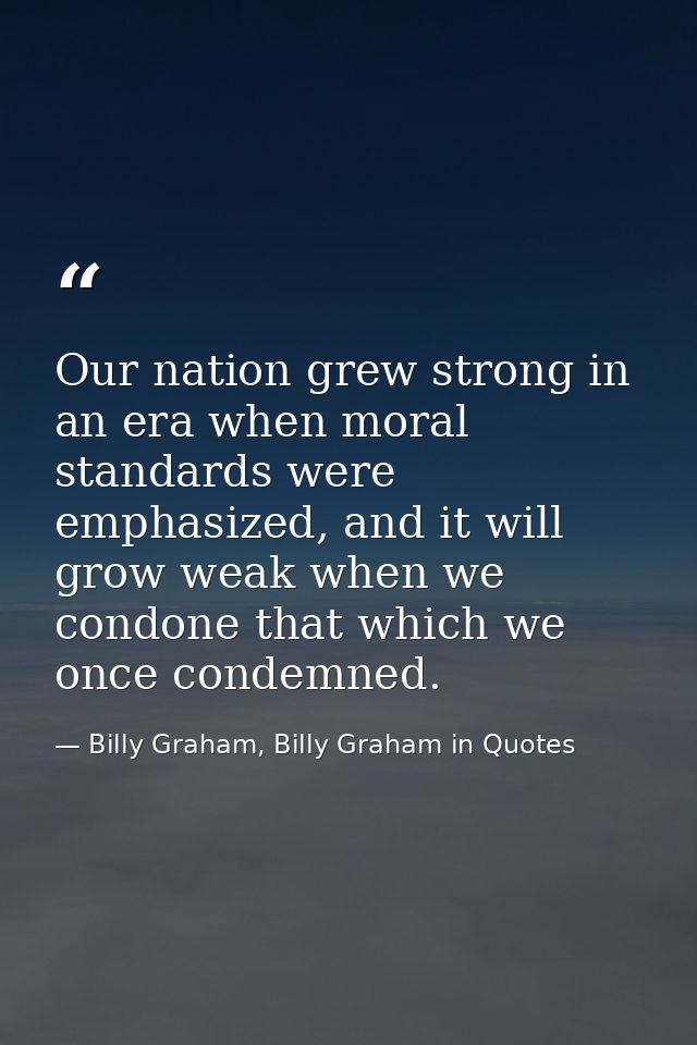 Our nation grew strong in an era when moral standards were emphasized, and it will grow weak when we condone that which  — Billy Graham, Billy Graham in Quotes