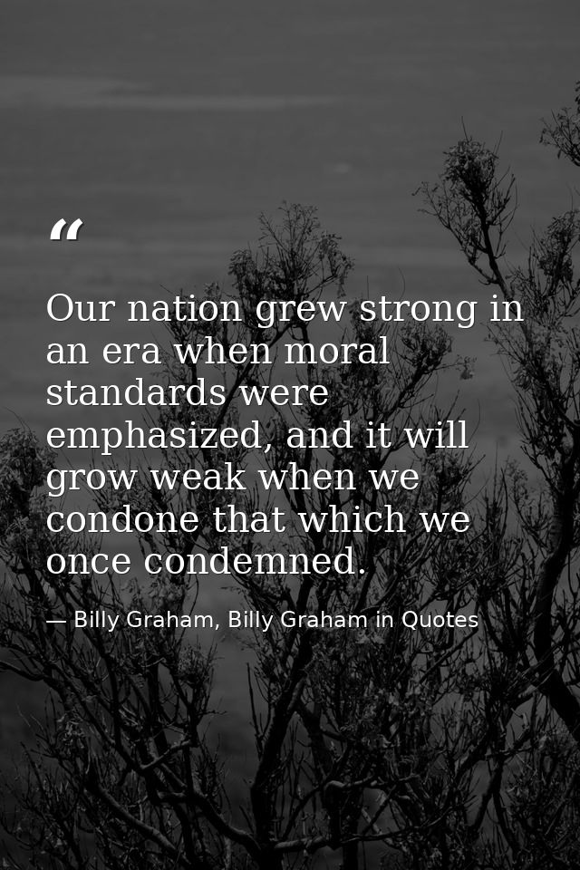 Our nation grew strong in an era when moral standards were emphasized, and it will grow weak when we condone that which  — Billy Graham, Billy Graham in Quotes