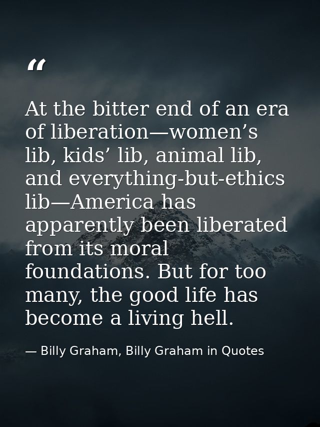 At the bitter end of an era of liberation—women’s lib, kids’ lib, animal lib, and everything-but-ethics lib—America has  — Billy Graham, Billy Graham in Quotes