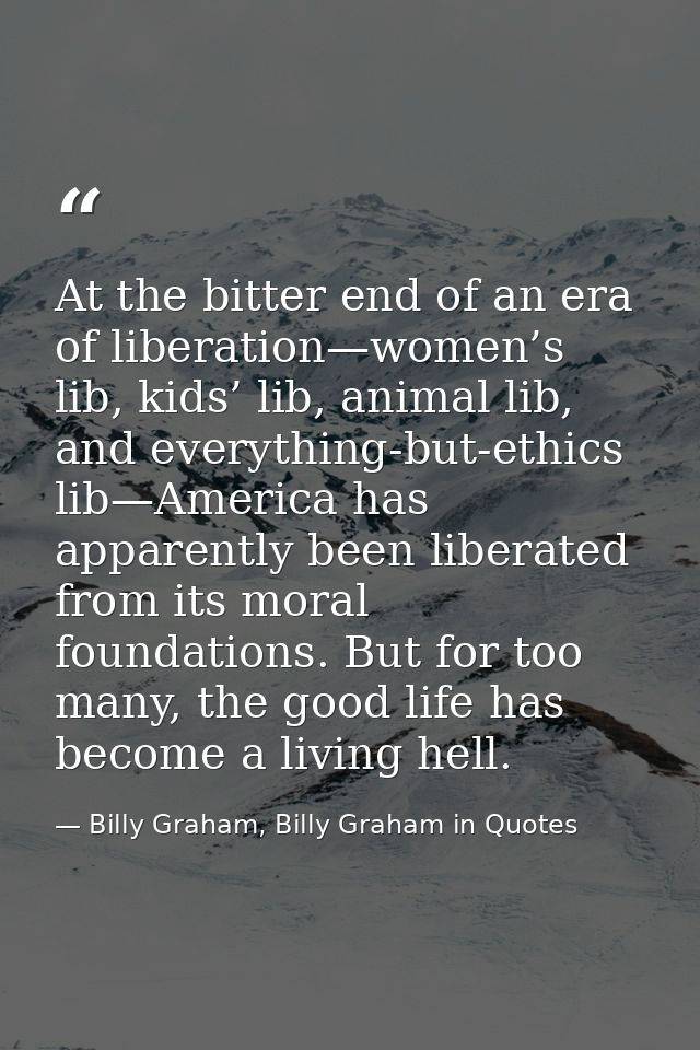 At the bitter end of an era of liberation—women’s lib, kids’ lib, animal lib, and everything-but-ethics lib—America has  — Billy Graham, Billy Graham in Quotes