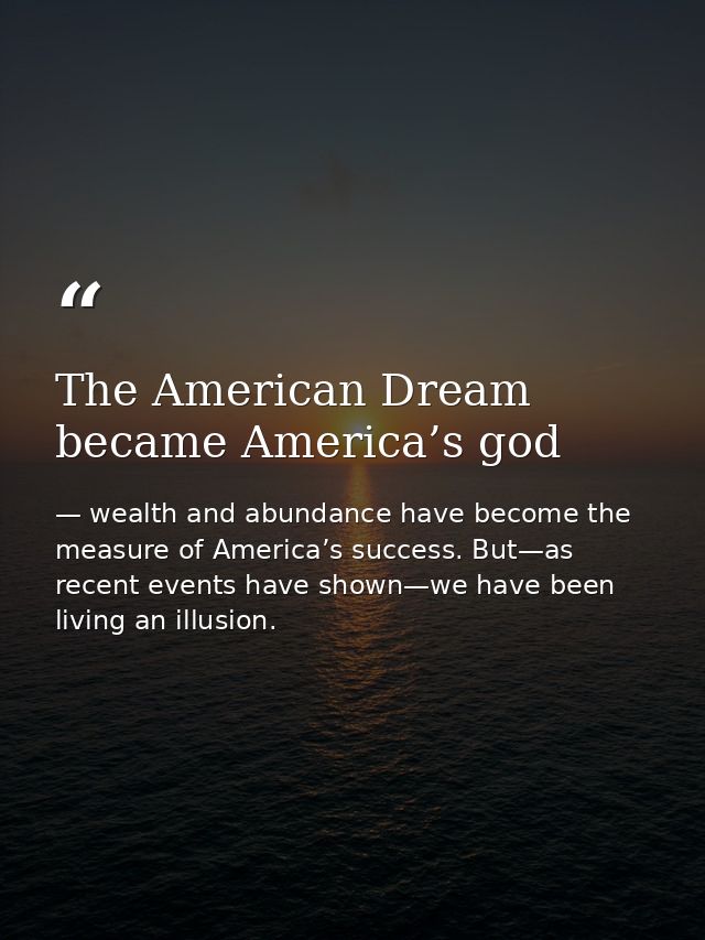 The American Dream became America’s god — wealth and abundance have become the measure of America’s success. But—as recent events have shown—we have been living an illusion.