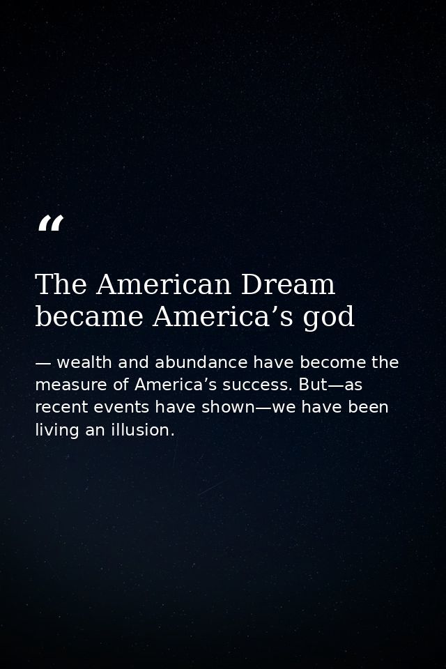 The American Dream became America’s god — wealth and abundance have become the measure of America’s success. But—as recent events have shown—we have been living an illusion.