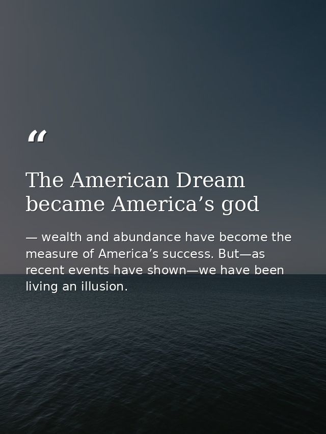 The American Dream became America’s god — wealth and abundance have become the measure of America’s success. But—as recent events have shown—we have been living an illusion.