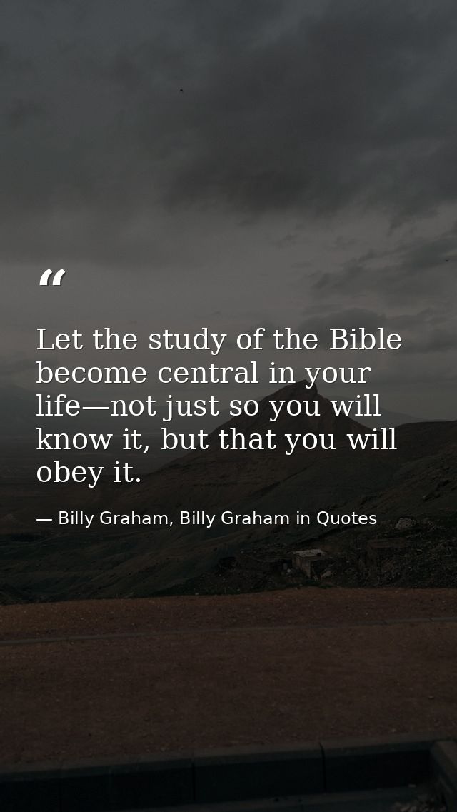 Let the study of the Bible become central in your life—not just so you will know it, but that you will obey it. — Billy Graham, Billy Graham in Quotes