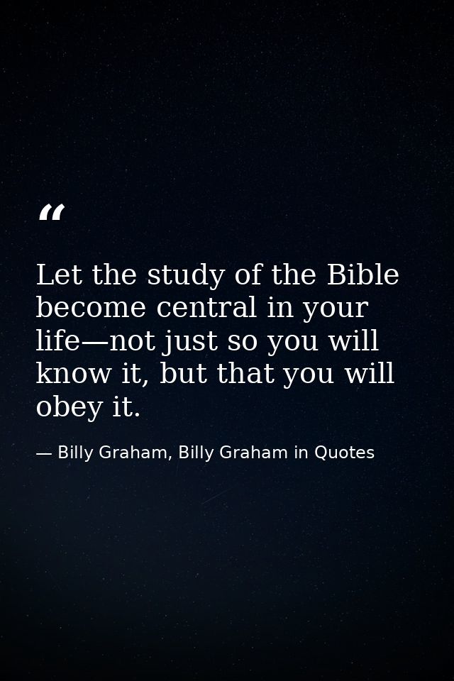 Let the study of the Bible become central in your life—not just so you will know it, but that you will obey it. — Billy Graham, Billy Graham in Quotes