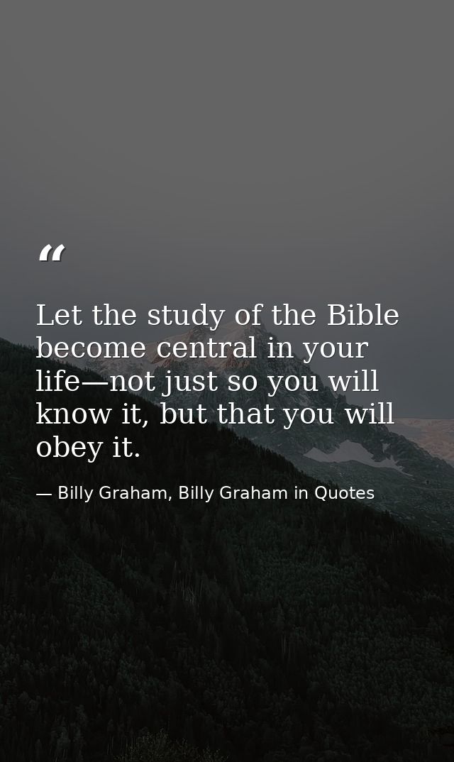Let the study of the Bible become central in your life—not just so you will know it, but that you will obey it. — Billy Graham, Billy Graham in Quotes