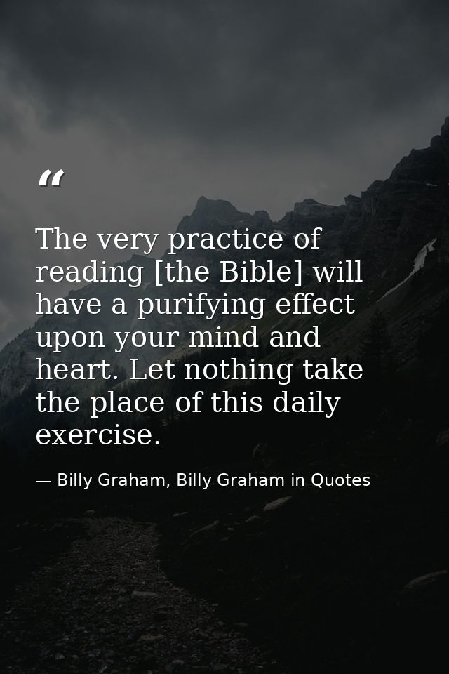 The very practice of reading [the Bible] will have a purifying effect upon your mind and heart. Let nothing take the pla — Billy Graham, Billy Graham in Quotes
