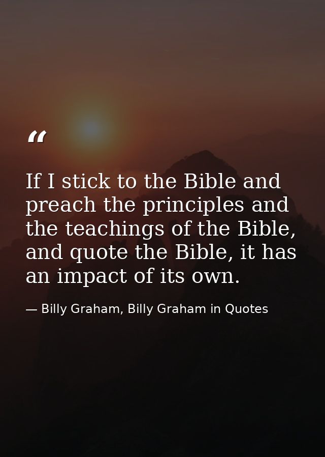 If I stick to the Bible and preach the principles and the teachings of the Bible, and quote the Bible, it has an impact  — Billy Graham, Billy Graham in Quotes