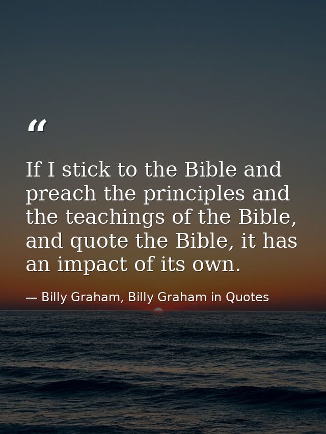 If I stick to the Bible and preach the principles and the teachings of the Bible, and quote the Bible, it has an impact  — Billy Graham, Billy Graham in Quotes