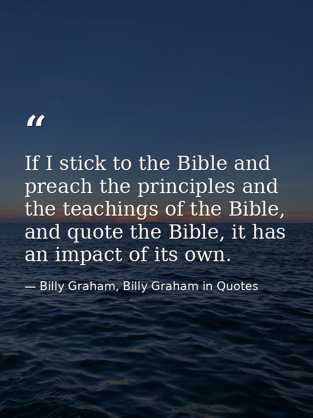 If I stick to the Bible and preach the principles and the teachings of the Bible, and quote the Bible, it has an impact  — Billy Graham, Billy Graham in Quotes