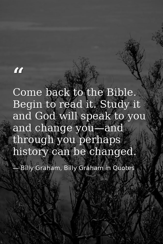Come back to the Bible. Begin to read it. Study it and God will speak to you and change you—and through you perhaps hist — Billy Graham, Billy Graham in Quotes