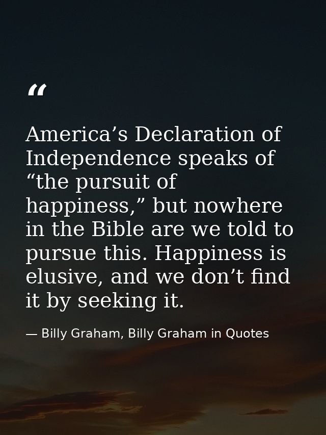 America’s Declaration of Independence speaks of “the pursuit of happiness,” but nowhere in the Bible are we told to purs — Billy Graham, Billy Graham in Quotes