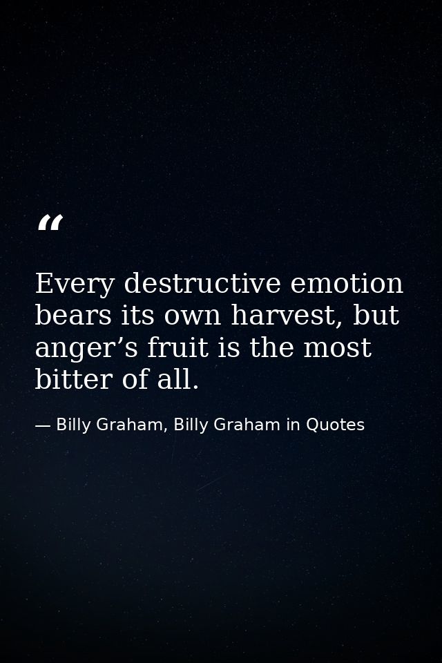Every destructive emotion bears its own harvest, but anger’s fruit is the most bitter of all. — Billy Graham, Billy Graham in Quotes