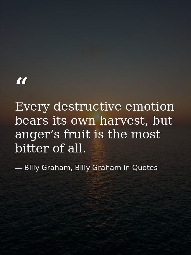 Every destructive emotion bears its own harvest, but anger’s fruit is the most bitter of all. — Billy Graham, Billy Graham in Quotes