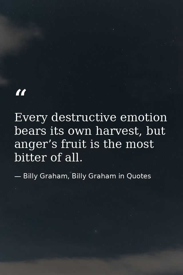 Every destructive emotion bears its own harvest, but anger’s fruit is the most bitter of all. — Billy Graham, Billy Graham in Quotes