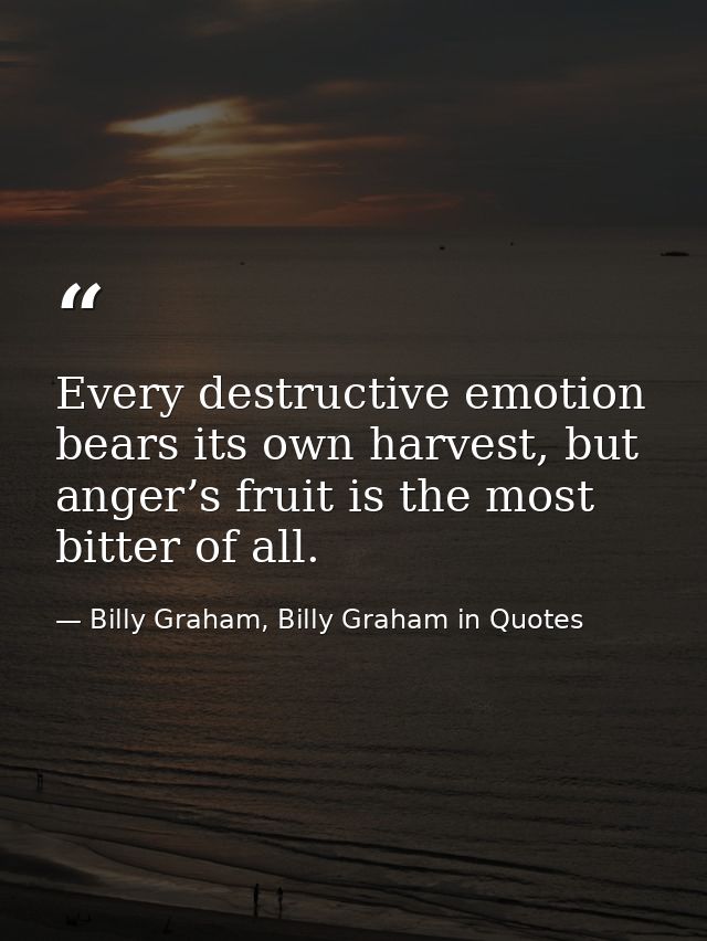 Every destructive emotion bears its own harvest, but anger’s fruit is the most bitter of all. — Billy Graham, Billy Graham in Quotes