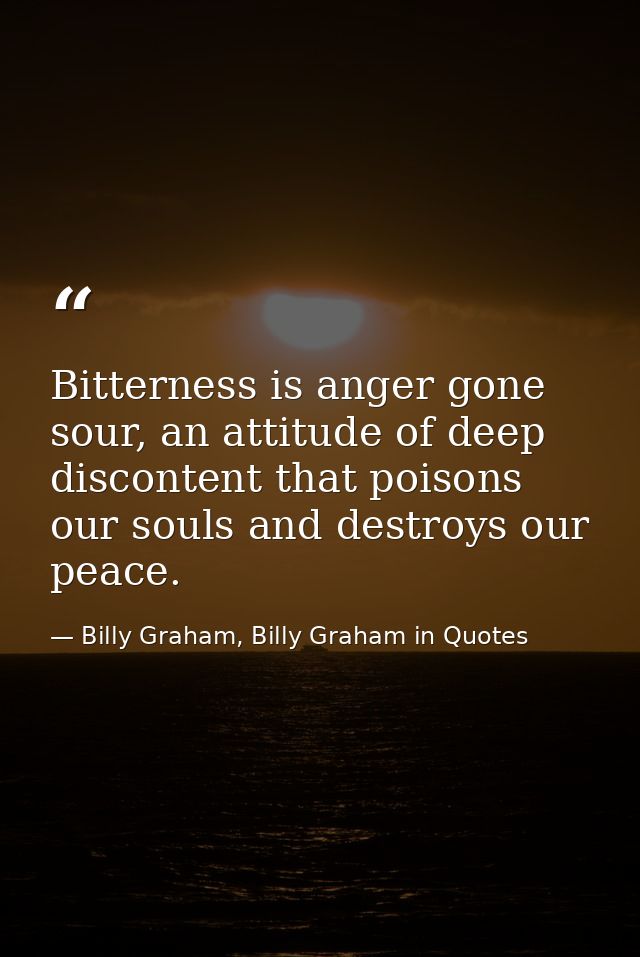 Bitterness is anger gone sour, an attitude of deep discontent that poisons our souls and destroys our peace. — Billy Graham, Billy Graham in Quotes