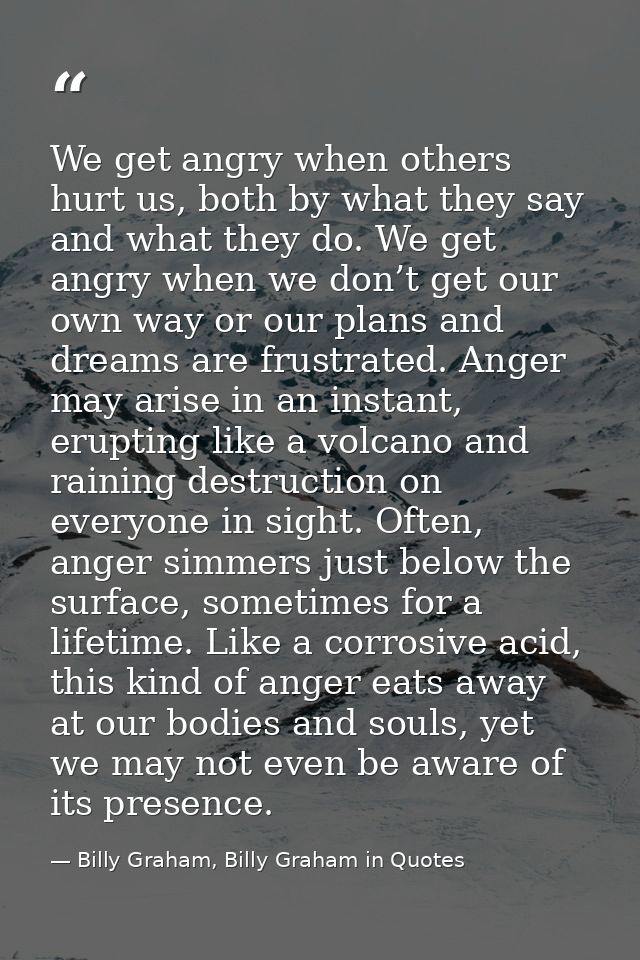 We get angry when others hurt us, both by what they say and what they do. We get angry when we don’t get our own way or  — Billy Graham, Billy Graham in Quotes