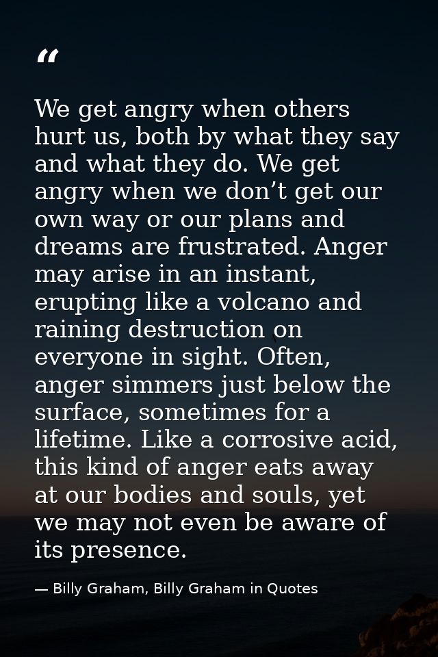 We get angry when others hurt us, both by what they say and what they do. We get angry when we don’t get our own way or  — Billy Graham, Billy Graham in Quotes