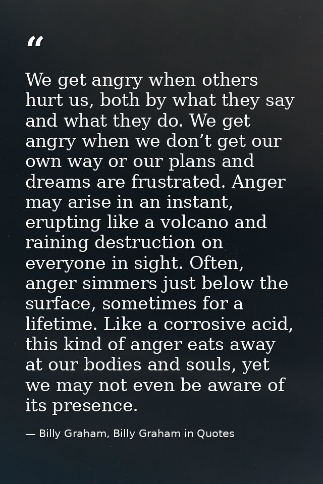 We get angry when others hurt us, both by what they say and what they do. We get angry when we don’t get our own way or  — Billy Graham, Billy Graham in Quotes
