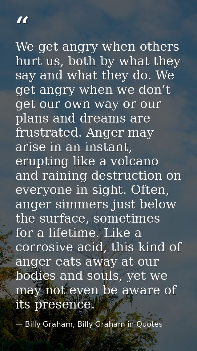We get angry when others hurt us, both by what they say and what they do. We get angry when we don’t get our own way or  — Billy Graham, Billy Graham in Quotes