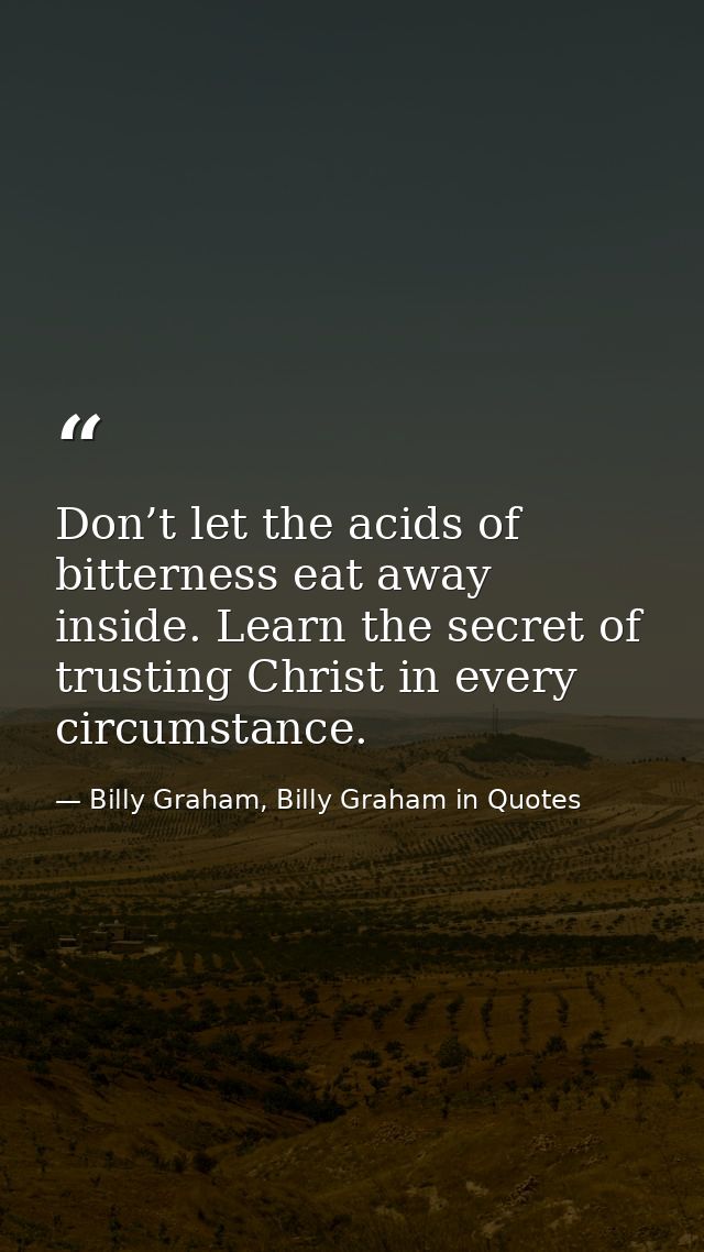 Don’t let the acids of bitterness eat away inside. Learn the secret of trusting Christ in every circumstance. — Billy Graham, Billy Graham in Quotes