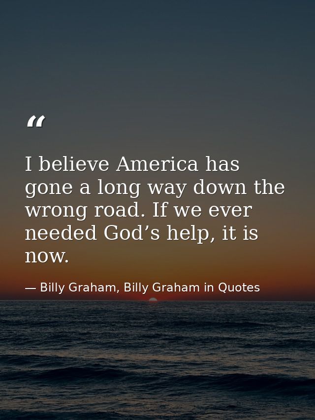 I believe America has gone a long way down the wrong road. If we ever needed God’s help, it is now. — Billy Graham, Billy Graham in Quotes