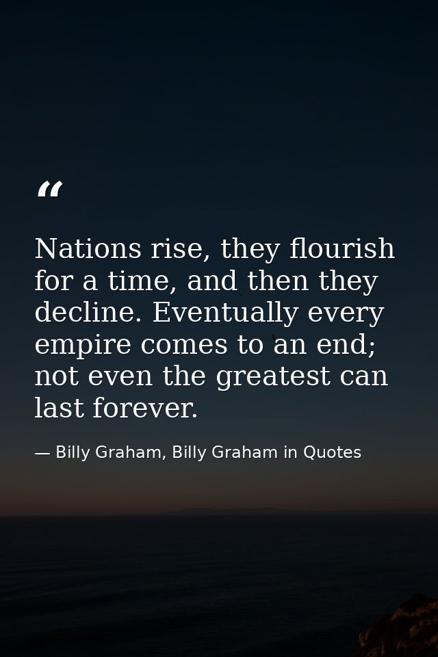 Nations rise, they flourish for a time, and then they decline. Eventually every empire comes to an end; not even the gre — Billy Graham, Billy Graham in Quotes