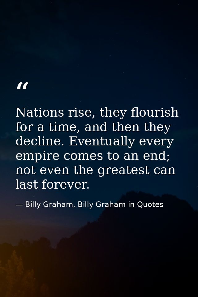 Nations rise, they flourish for a time, and then they decline. Eventually every empire comes to an end; not even the gre — Billy Graham, Billy Graham in Quotes
