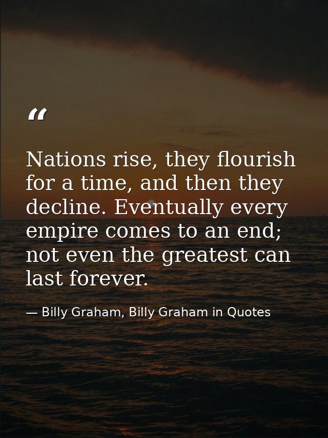 Nations rise, they flourish for a time, and then they decline. Eventually every empire comes to an end; not even the gre — Billy Graham, Billy Graham in Quotes