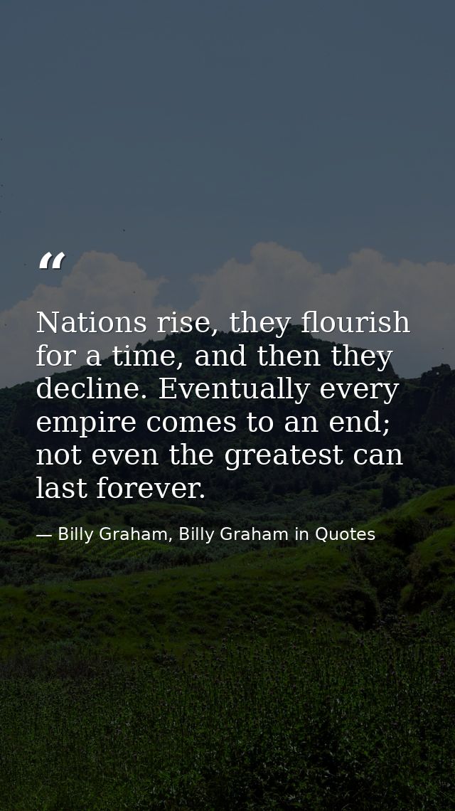 Nations rise, they flourish for a time, and then they decline. Eventually every empire comes to an end; not even the gre — Billy Graham, Billy Graham in Quotes