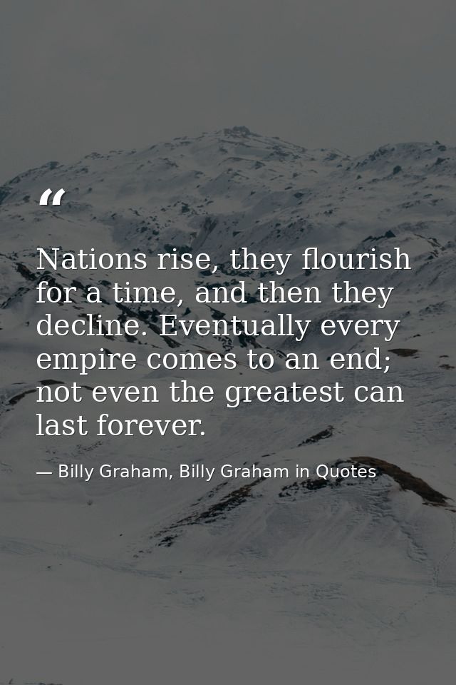 Nations rise, they flourish for a time, and then they decline. Eventually every empire comes to an end; not even the gre — Billy Graham, Billy Graham in Quotes