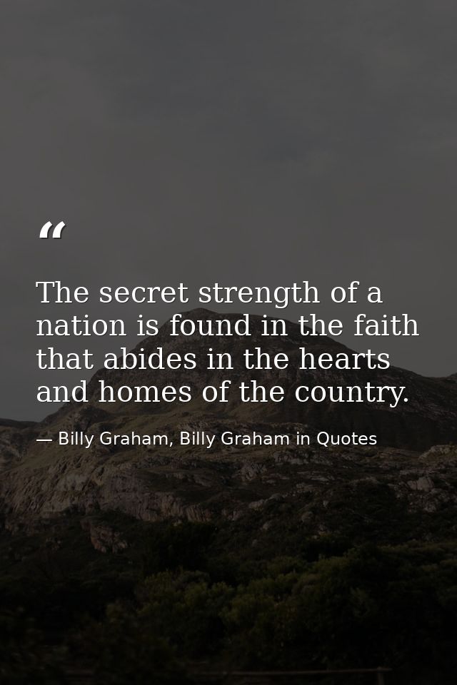 The secret strength of a nation is found in the faith that abides in the hearts and homes of the country. — Billy Graham, Billy Graham in Quotes
