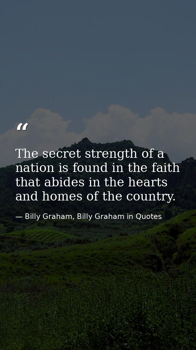 The secret strength of a nation is found in the faith that abides in the hearts and homes of the country. — Billy Graham, Billy Graham in Quotes