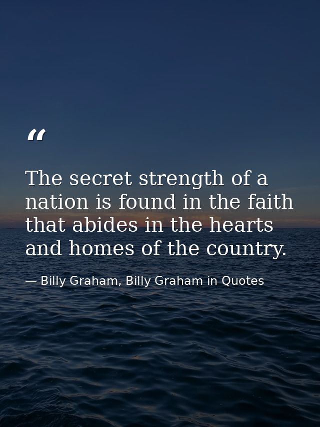 The secret strength of a nation is found in the faith that abides in the hearts and homes of the country. — Billy Graham, Billy Graham in Quotes